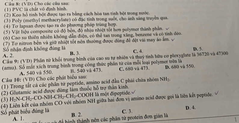 (VD) Cho các câu sau:
(1) PVC là chất vô định hình.
(2) Keo hồ tinh bột được tạo ra bằng cách hòa tan tinh bột trong nước.
(3) Poly (methyl methacrylate) có đặc tính trong suốt, cho ánh sáng truyền qua.
(4) Tơ lapsan được tạo ra do phương pháp trùng hợp.
(5) Vật liệu composite có độ bền, độ nhịu nhiệt tốt hơn polymer thành phần.
(6) Cao su thiên nhiên không dẫn điện, có thể tan trong xăng, benzene và có tính dẻo.
(7) Tơ nitron bền và giữ nhiệt tốt nên thường được dùng để dệt vải may áo ấm.
Số nhận định không đúng là
A. 2. B. 3. C. 4. D. 5.
Câu 9: (VD) Phân tử khối trung bình của cao su tự nhiên và thuỷ tinh hữu cơ plexyglate là 36720 và 47300
(amu). Số mắt xích trung bình trong công thức phân tử của mỗi loại polymer trên là
A. 540 và 550. B. 540 và 473. C. 680 và 473. D. 680 và 550.
Câu 10: (VD) Cho các phát biểu sau:
(1) Trong tất cả các phân tử peptide, amino acid đầu C phải chứa nhóm NH_2.
(2) Glutamic acid được dùng làm thuốc hỗ trợ thần kinh.
H_2N-CH_2-CO-NH-CH_2-CH_2-COOH là một đipeptide.
(3) (4) Liên kết của nhóm CO với nhóm NH giữa hai đơn vị amino acid được gọi là liên kết peptide.
ố phát biểu đúng là B. 2.
C. 3.
A. 1. D. 4.
hình thành nên các phân tử protein đơn giản là
1