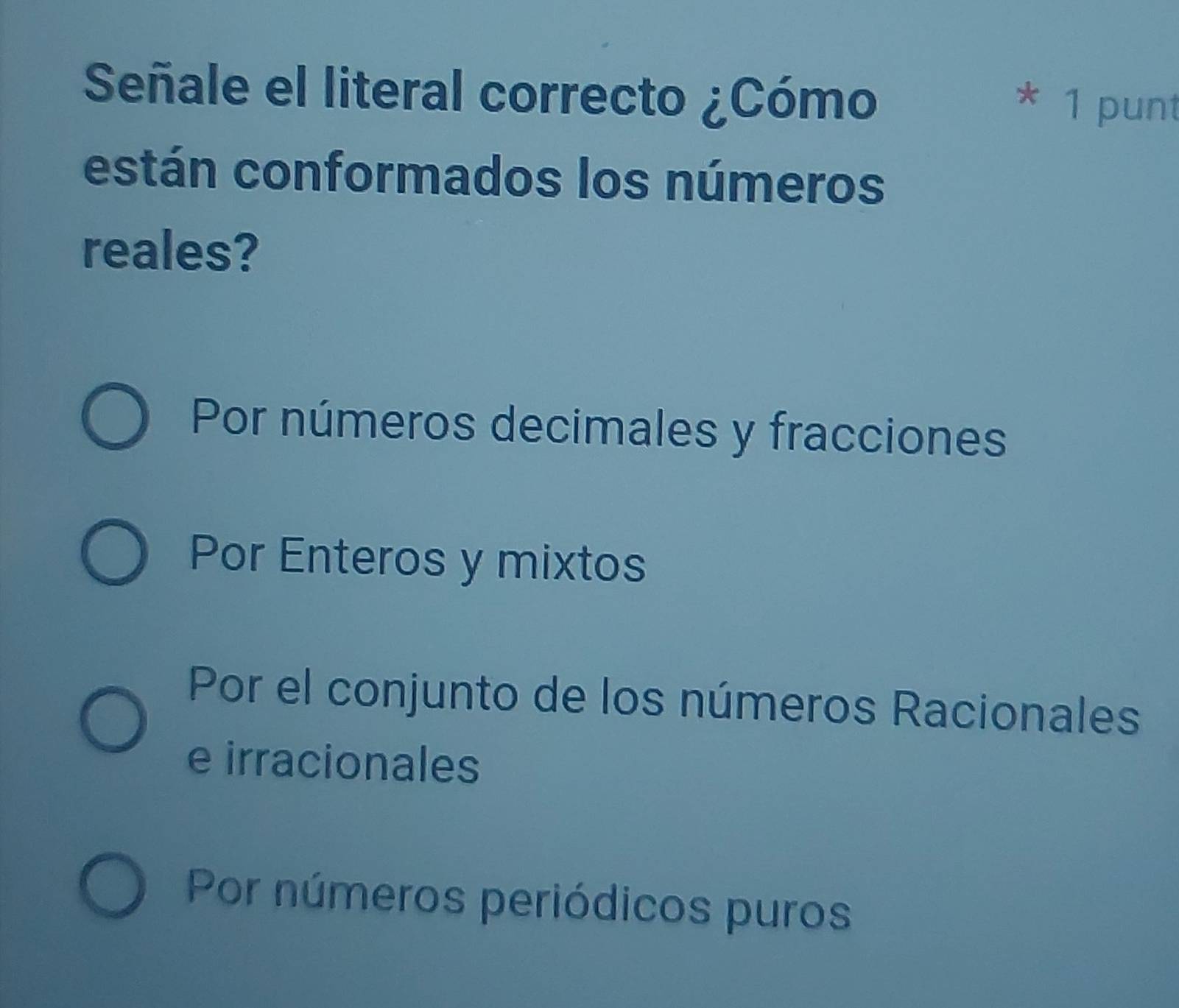 Señale el literal correcto ¿Cómo
* 1 punt
están conformados los números
reales?
Por números decimales y fracciones
Por Enteros y mixtos
Por el conjunto de los números Racionales
e irracionales
Por números periódicos puros