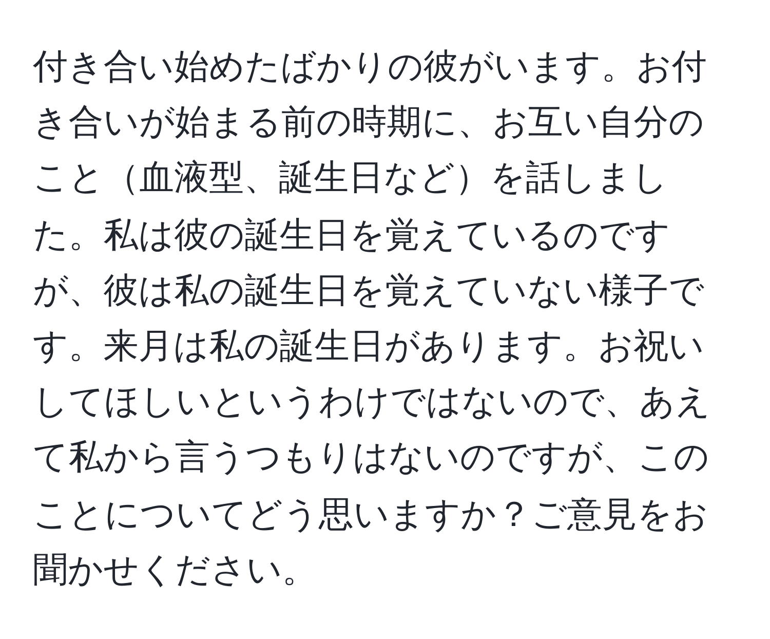 付き合い始めたばかりの彼がいます。お付き合いが始まる前の時期に、お互い自分のこと血液型、誕生日などを話しました。私は彼の誕生日を覚えているのですが、彼は私の誕生日を覚えていない様子です。来月は私の誕生日があります。お祝いしてほしいというわけではないので、あえて私から言うつもりはないのですが、このことについてどう思いますか？ご意見をお聞かせください。