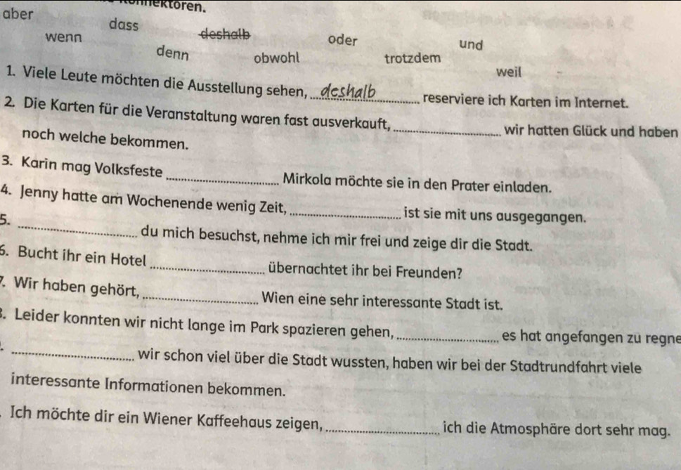 nektoren. 
aber 
dass deshalb oder 
und 
wenn denn obwohl 
trotzdem 
weil 
1. Viele Leute möchten die Ausstellung sehen, 
_reserviere ich Karten im Internet. 
2. Die Karten für die Veranstaltung waren fast ausverkauft, 
_wir hatten Glück und haben 
noch welche bekommen. 
3. Karin mag Volksfeste _Mirkola möchte sie in den Prater einladen. 
_ 
4. Jenny hatte am Wochenende wenig Zeit, _ist sie mit uns ausgegangen. 
5. 
du mich besuchst, nehme ich mir frei und zeige dir die Stadt. 
6. Bucht ihr ein Hotel_ übernachtet ihr bei Freunden? 
7. Wir haben gehört, _Wien eine sehr interessante Stadt ist. 
_ 
3. Leider konnten wir nicht lange im Park spazieren gehen, _es hat angefangen zu regne 
wir schon viel über die Stadt wussten, haben wir bei der Stadtrundfahrt viele 
interessante Informationen bekommen. 
Ich möchte dir ein Wiener Kaffeehaus zeigen, _ich die Atmosphäre dort sehr mag.