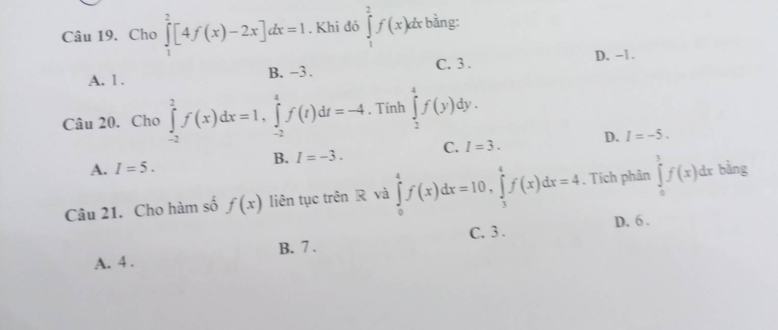 Cho ∈tlimits _1^2[4f(x)-2x]dx=1. Khi đó ∈tlimits _1^2f(x)dx bằng:
D. -1.
B. −3. C. 3.
A. 1.
Câu 20. Cho ∈tlimits _(-2)^2f(x)dx=1, ∈tlimits _(-2)^4f(t)dt=-4. Tính ∈tlimits _2^4f(y)dy.
D. I=-5.
C. I=3.
B. I=-3.
A. I=5. 
Câu 21. Cho hàm số f(x) liên tục trên R và ∈tlimits _0^4f(x)dx=10, ∈tlimits _3^4f(x)dx=4. Tích phân ∈tlimits _0^3f(x)dx b ằng
D. 6.
C. 3.
B. 7.
A. 4.