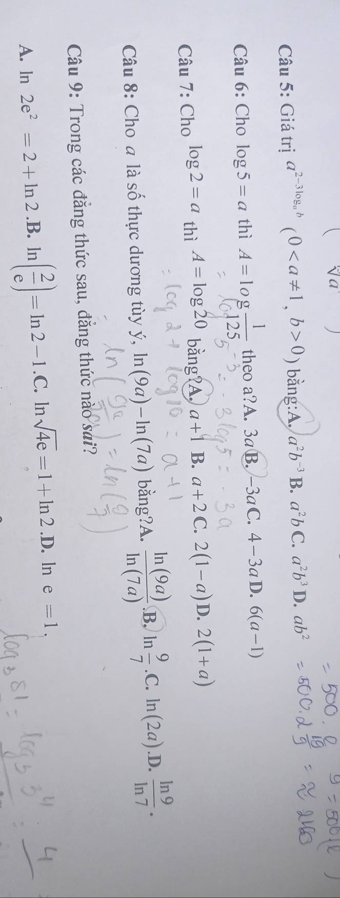 sqrt(a)
Câu 5: Giá trị a^(2-3log _a)b(0, b>0) bằng:A. a^2b^(-3) B. a^2bC. a^2b^3 D. ab^2
Câu 6: Cho log 5=a thì A=log  1/125  theo a?A. 3 aB.-3aC.4-3a D. 6(a-1)
Câu 7: Cho log 2=a thì A=log 20 bằng?A. a+1 B. a+2 C. 2(1-a) D. 2(1+a)
Câu 8: Cho a là số thực dương tùy ý, ln (9a)-ln (7a) bằng?A.  ln (9a)/ln (7a) .B. ln  9/7 .C.ln (2a).D.  ln 9/ln 7 . 
Câu 9: Trong các đẳng thức sau, đẳng thức nào sai?
A. ln 2e^2=2+ln 2.B.ln ( 2/e )=ln 2-1.C.ln sqrt(4e)=1+ln 2.D.. ln e=1