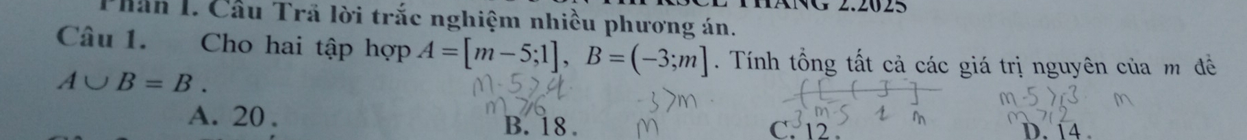 MANG 2.2025
TPhần I. Cầu Trả lời trắc nghiệm nhiều phương án.
Câu 1. Cho hai tập hợp A=[m-5;1], B=(-3;m]. Tính tổng tất cả các giá trị nguyên của m đề
A∪ B=B.
A. 20. B. 18. C. 12. D. 14.