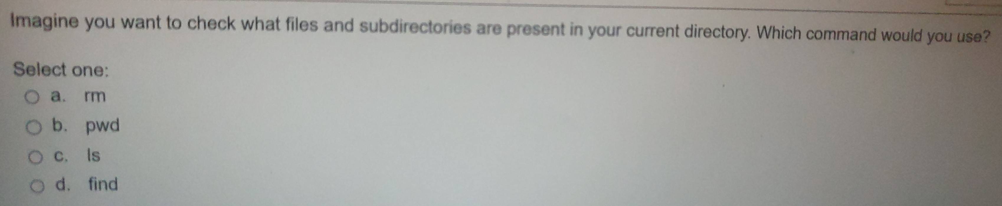 Imagine you want to check what files and subdirectories are present in your current directory. Which command would you use?
Select one:
a. rm
b. pwd
c. ls
d. find