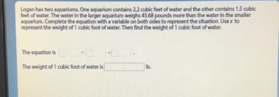 Logan has two aquariums. One aquarium contains 2.2 cubic feet of water and the other contains 1.5 cubic
feet of water. The water in the larger aquarlum weighs 43.68 pounds more than the water in the smaller 
aquarium. Complete the equation with a variable on both sides to represent the situation. Use x to 
represent the weight of 1 cubic foot of water. Then find the weight of 1 cubic foot of water. 
The equation is □ =□ +□
The weight of 1 cubic foot of water is 1b.