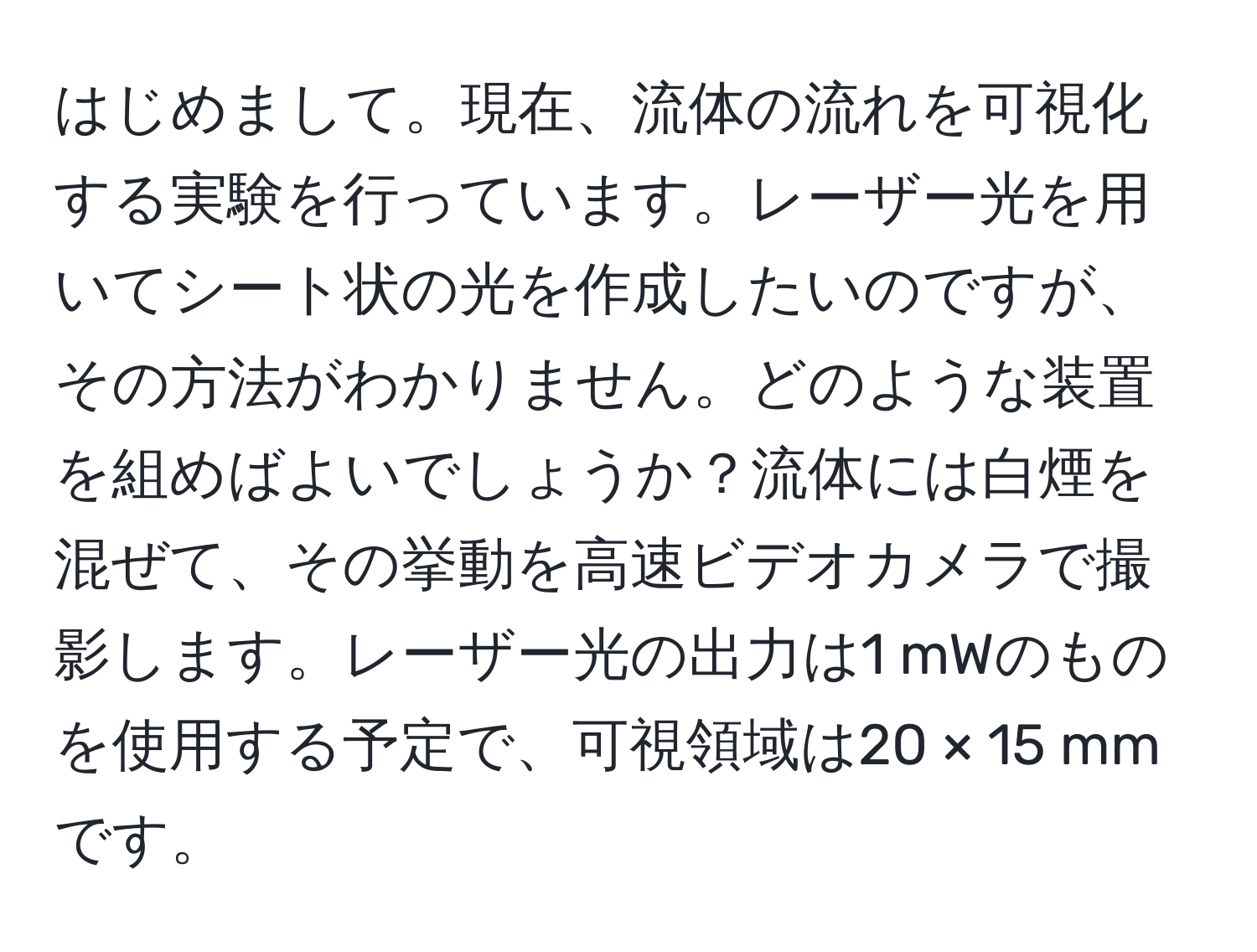 はじめまして。現在、流体の流れを可視化する実験を行っています。レーザー光を用いてシート状の光を作成したいのですが、その方法がわかりません。どのような装置を組めばよいでしょうか？流体には白煙を混ぜて、その挙動を高速ビデオカメラで撮影します。レーザー光の出力は1 mWのものを使用する予定で、可視領域は20 × 15 mmです。