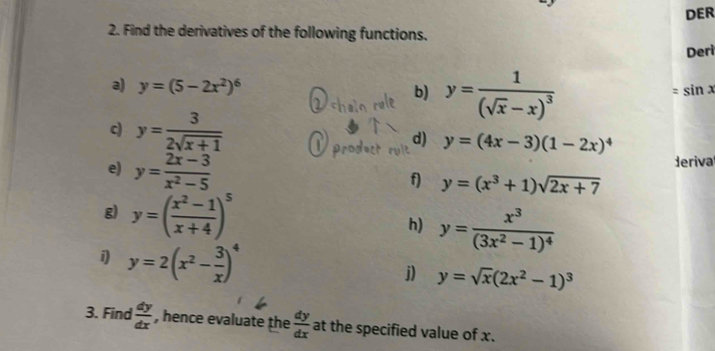 DER 
2. Find the derivatives of the following functions. 
Deri 
a) y=(5-2x^2)^6 b) y=frac 1(sqrt(x)-x)^3
=sin x
c) y= 3/2sqrt(x+1)  d) y=(4x-3)(1-2x)^4
e) y= (2x-3)/x^2-5  derival 
f) y=(x^3+1)sqrt(2x+7)
g) y=( (x^2-1)/x+4 )^5
h) y=frac x^3(3x^2-1)^4
i y=2(x^2- 3/x )^4
j) y=sqrt(x)(2x^2-1)^3
3. Find  dy/dx  , hence evaluate the  dy/dx  at the specified value of x.