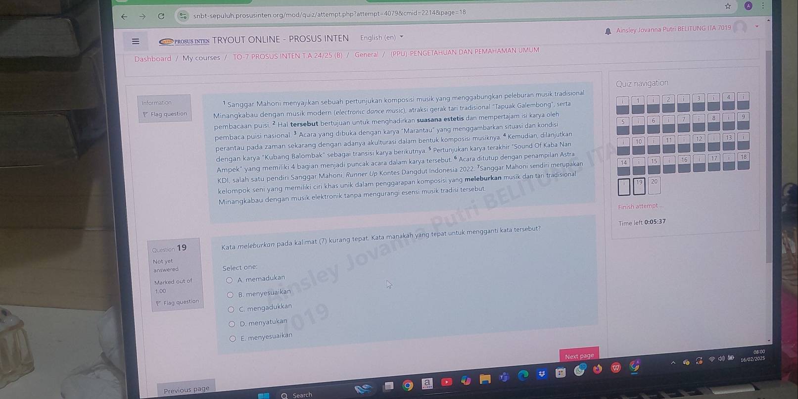 ☆
snbt-sepuluh.prosusinten.org/mod/quiz/attempt.php?attempt=4079&cmid=2214&page=18
PRoSUS IN TRYOUT ONLINE - PROSUS INTEN English (en)   Ainsley Jovanna Putri BELITUNG ITA 7019
Dashboard / My courses / TO-7 PROSUS INTEN T.A 24/25 (B) / General / (PPU)-PENGETAHUAN DAN PEMAHAMAN UMUM
Quiz navigation
Information ¹ Sanggar Mahoni menyajikan sebuah pertunjukan komposisi musik yang menggabungkan peleburan musik tradisional
1 2 3 4
Flag question Minangkabau dengan musik modern (electronic dance music), atraksi gerak tari tradisional "Tapuak Galembong", serta
pembacaan puisi. ² Hal tersebut bertujuan untuk menghadirkan suasana estetis dan mempertajam isi karya oleh
pembaca puisi nasional. ³ Acara yang dibuka dengan karya “Marantau” yang menggambarkan situasi dan kondisi 5 6 i 7 i 8 9
perantau pada zaman sekarang dengan adanya akulturasi dalam bentuk komposisi musiknya. ª Kemudian, dilanjutkan
dengan karya "Kubang Balombak" sebagai transisi karya berikutnya. ⁵ Pertunjukan karya terakhir "Sound Of Kaba Nan 10 11 12 13 i
Ampek" yang memiliki 4 bagian menjadi puncak acara dalam karya tersebut. • Acara ditutup dengan penampilan Astra  16 17 18
KDI, salah satu pendiri Sanggar Mahoni, Runner Up Kontes Dangdut Indonesia 2022. ⁷Sanggar Mahoni sendiri merupakan 14 15
kelompok seni yang memiliki ciri khas unik dalam penggarapan komposisi yang meleburkan musik dan tari tradisional
Minangkabau dengan musik elektronik tanpa mengurangi esensi musik tradisi tersebut.
Finish attemp
Time left 0:05:37
Question 19 Kata meleburkan pada kalimat (7) kurang tepat. Kata manakah yang tepat untuk mengganti kata tersebut?
Not yet
answered Select one:
Marked out of A. memadukan
Flag question B. menyesuaikan
C. mengadukkan
D. menyatukan
E. menyesuaikan
Next pag
Previous page
Search