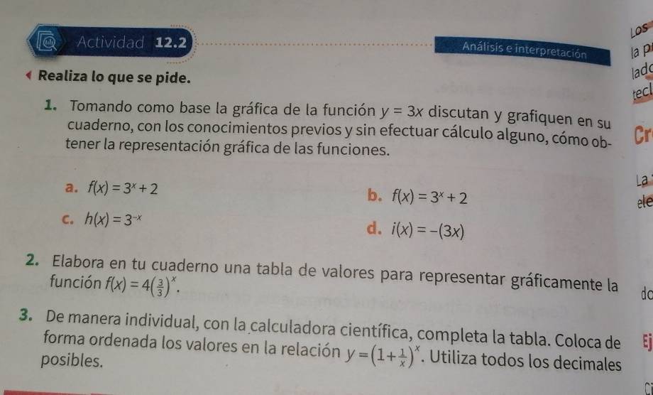 Los 
@ Actividad 12.2 
Análisis e interpretación la pi 
Realiza lo que se pide. 
ladd 
tecl 
1. Tomando como base la gráfica de la función y=3x discutan y grafiquen en su 
cuaderno, con los conocimientos previos y sin efectuar cálculo alguno, cómo ob- Cr 
tener la representación gráfica de las funciones. 
a. f(x)=3^x+2
La 
b. f(x)=3^x+2 ele 
C. h(x)=3^(-x)
d. i(x)=-(3x)
2. Elabora en tu cuaderno una tabla de valores para representar gráficamente la do 
función f(x)=4( 3/3 )^x. 
3. De manera individual, con la calculadora científica, completa la tabla. Coloca de t 
forma ordenada los valores en la relación y=(1+ 1/x )^x. Utiliza todos los decimales 
posibles.