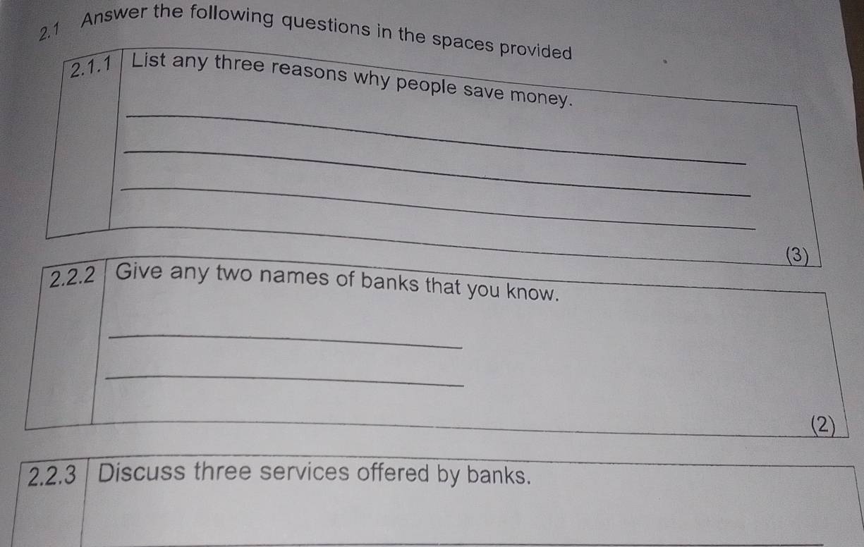 2.1 Answer the following questions in the spaces provided 
_ 
2.1.1 List any three reasons why people save money. 
_ 
_ 
(3) 
2.2.2 Give any two names of banks that you know. 
_ 
_ 
(2) 
2.2.3 Discuss three services offered by banks. 
_