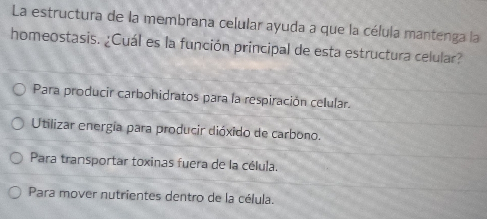 La estructura de la membrana celular ayuda a que la célula mantenga la
homeostasis. ¿Cuál es la función principal de esta estructura celular?
Para producir carbohidratos para la respiración celular.
Utilizar energía para producir dióxido de carbono.
Para transportar toxinas fuera de la célula.
Para mover nutrientes dentro de la célula.