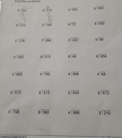 Find the quotients.
8392 beginarrayr 34 6encloselongdiv 234endarray beginarrayr 4encloselongdiv 592endarray beginarrayr 8encloselongdiv 592endarray
beginarrayr 6encloselongdiv 234endarray beginarrayr 5encloselongdiv 195endarray beginarrayr 8encloselongdiv 72endarray beginarrayr 8encloselongdiv 592endarray
beginarrayr 2encloselongdiv 238endarray beginarrayr 7encloselongdiv 266endarray beginarrayr 2encloselongdiv 222endarray beginarrayr 8encloselongdiv 88endarray
beginarrayr 6encloselongdiv 492endarray beginarrayr 6encloselongdiv 510endarray beginarrayr 8encloselongdiv 48endarray beginarrayr 8encloselongdiv 856endarray
beginarrayr 4encloselongdiv 860endarray beginarrayr 4encloselongdiv 792endarray beginarrayr 4encloselongdiv 968endarray beginarrayr 4encloselongdiv 68endarray
5encloselongdiv 575 beginarrayr 8encloselongdiv 512endarray beginarrayr 5encloselongdiv 830endarray beginarrayr 6encloselongdiv 672endarray
beginarrayr 6encloselongdiv 798endarray beginarrayr 9encloselongdiv 360endarray beginarrayr 4encloselongdiv 988endarray beginarrayr 5encloselongdiv 210endarray
Reading & Math for K-5