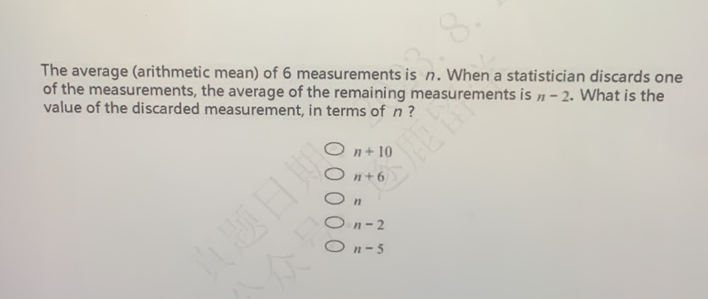 The average (arithmetic mean) of 6 measurements is n. When a statistician discards one
of the measurements, the average of the remaining measurements is n-2. What is the
value of the discarded measurement, in terms of n ?
n+10
n+6
n
n-2
n-5