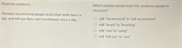 Read the sentence. Which revision would make the sentence parallel in
structure?
Dentists recommend people brush their teeth twice a
day and will use floss and mouthwash once a day. edit 'recommend" to "will recammend"
edit ''brush'' to ''brushing''
edit ''use'' to ''using''
edit ''will use'' to ''use''