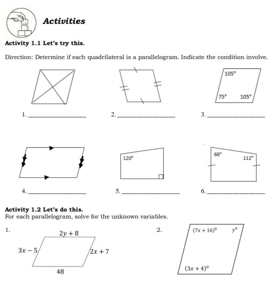 Activities
Activity 1.1 Let’s try this.
Direction: Determine if each quadrilateral is a parallelogram. Indicate the condition involve.
1._
2._
3._
4._
5._
6._
Activity 1.2 Let's do this.
For each parallelogram, solve for the unknown variables.
1.
2.