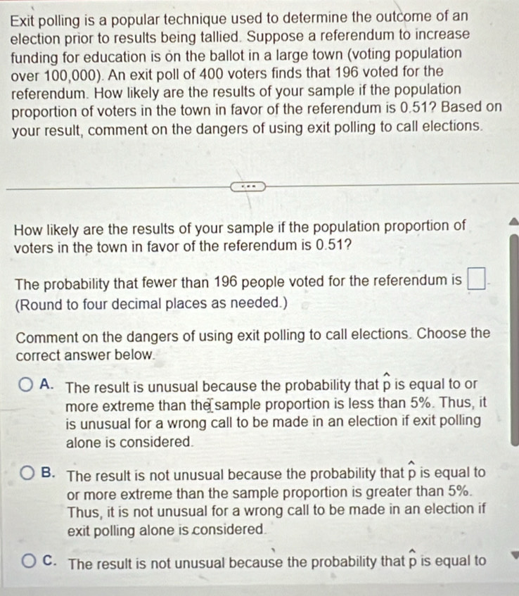 Exit polling is a popular technique used to determine the outcome of an
election prior to results being tallied. Suppose a referendum to increase
funding for education is on the ballot in a large town (voting population
over 100,000). An exit poll of 400 voters finds that 196 voted for the
referendum. How likely are the results of your sample if the population
proportion of voters in the town in favor of the referendum is 0.51? Based on
your result, comment on the dangers of using exit polling to call elections.
How likely are the results of your sample if the population proportion of
voters in the town in favor of the referendum is 0.51?
The probability that fewer than 196 people voted for the referendum is □. 
(Round to four decimal places as needed.)
Comment on the dangers of using exit polling to call elections. Choose the
correct answer below.
A. The result is unusual because the probability that widehat p is equal to or
more extreme than the sample proportion is less than 5%. Thus, it
is unusual for a wrong call to be made in an election if exit polling
alone is considered.
B. The result is not unusual because the probability that widehat p is equal to
or more extreme than the sample proportion is greater than 5%.
Thus, it is not unusual for a wrong call to be made in an election if
exit polling alone is considered.
C. The result is not unusual because the probability that widehat p is equal to