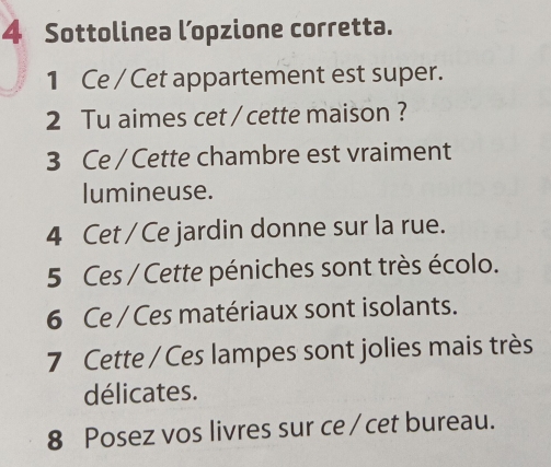 Sottolinea l’opzione corretta. 
1 Ce / Cet appartement est super. 
2 Tu aimes cet / cette maison ? 
3 Ce / Cette chambre est vraiment 
lumineuse. 
4 Cet / Ce jardin donne sur la rue. 
5 Ces / Cette péniches sont très écolo. 
6 Ce / Ces matériaux sont isolants. 
7 Cette / Ces lampes sont jolies mais très 
délicates. 
8 Posez vos livres sur ce /cet bureau.