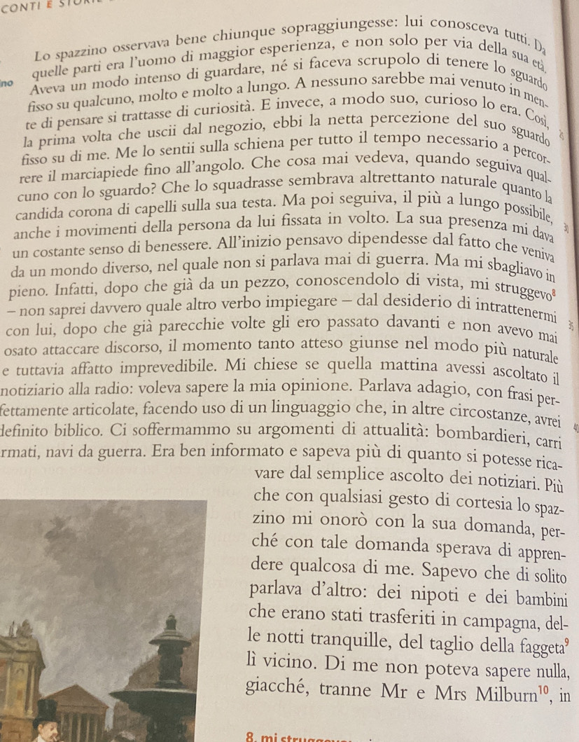 Lo spazzino osservava bene chiunque sopraggiungesse: lui conosceva tutti.
D_2
quelle parti era l'uomo di maggior esperienza, e non solo per via della sua età,
no Áveva un modo intenso di guardare, né si faceva scrupolo di tenere lo sguardo
fisso su qualcuno, molto e molto a lungo. A nessuno sarebbe mai venuto in men-
te di pensare si trattasse di curiosità. E invece, a modo suo, curioso lo era. Così,
la prima volta che uscii dal negozio, ebbi la netta percezione del suo sguardo
fisso su di me. Me lo sentii sulla schiena per tutto il tempo necessario a percor.
rere il marciapiede fino all’angolo. Che cosa mai vedeva, quando seguiva qual-
cuno con lo sguardo? Che lo squadrasse sembrava altrettanto naturale quanto la
candida corona di capelli sulla sua testa. Ma poi seguiva, il più a lungo possibile,
anche i movimenti della persona da lui fissata in volto. La sua presenza mi dava
un costante senso di benessere. All’inizio pensavo dipendesse dal fatto che veniva
da un mondo diverso, nel quale non si parlava mai di guerra. Ma mi sbagliavo in
pieno. Infatti, dopo che già da un pezzo, conoscendolo di vista, mi struggevo
- non saprei davvero quale altro verbo impiegare - dal desiderio di intrattenermi
con lui, dopo che già parecchie volte gli ero passato davanti e non avevo mai 35
osato attaccare discorso, il momento tanto atteso giunse nel modo più naturale
e tuttavia affatto imprevedibile. Mi chiese se quella mattina avessi ascoltato il
notiziario alla radio: voleva sapere la mia opinione. Parlava adagio, con frasi per-
fettamente articolate, facendo uso di un linguaggio che, in altre circostanze, avrei
definito biblico. Ci soffermammo su argomenti di attualità: bombardieri, carri
armati, navi da guerra. Era ben informato e sapeva più di quanto si potesse rica-
vare dal semplice ascolto dei notiziari. Più
che con qualsiasi gesto di cortesia lo spaz-
zino mi onorò con la sua domanda, per-
ché con tale domanda sperava di appren-
dere qualcosa di me. Sapevo che di solito
parlava d'altro: dei nipoti e dei bambini
che erano stati trasferiti in campagna, del-
le notti tranquille, del taglio della faggeta'
lì vicino. Di me non poteva sapere nulla,
giacché, tranne Mr e Mrs Milburn¹º, in
8 mi st