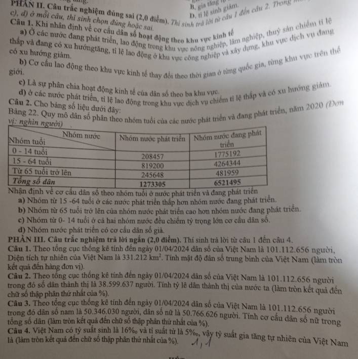 PHAN II. Câu trắc nghiệm đúng sai (2,0 điểm). Thí sinh trở lời từ cầu 1 đến cầu 2. Trong
D. t lệ sinh giám. B. gia tăng t(
c), d) ở mỗi câu, thỉ sinh chọn đủng hoặc sai.
Câu 1. Khi nhân định về cơ cầu dân số hoạt động theo khu vực kinh tế
a) Ở các nước đang phát triển, lao động trong khu vực nông nghiệp, lâm nghiệp, thuỷ sản chiếm tỉ lệ
thấp và đang có xu hướngtăng, tỉ lệ lao động ở khu vực công nghiệp và xây dựng, khu vực địch vụ đang
có xu hướng giảm.
giới. b) Cơ cầu lao động theo khu vực kinh tế thay đổi theo thời gian ở từng quốc gia, từng khu vực trên thể
c) Là sự phân chia hoạt động kinh tế của dân số theo ba khu vực
d) ở các nước phát triển, tỉ lệ lao động trong khu vực dịch vụ chiếm tỉ lệ thấp và có xu hướng giám
Câu 2. Cho bảng số liệu dưới đây:
Bảng 22. Quy mô dân số phân theo nhóm tuổi của các nước phát triển và đang phát triển, năm 2020 (Dơn
vị: ng
ố theo nhóm tuổi ở nước phát triển và đang
a) Nhóm từ 15 -64 tuổi ở các nước phát triển thấp hơn nhóm nước đang phát triển.
b) Nhóm từ 65 tuổi trở lên của nhóm nước phát triển cao hơn nhóm nước đang phát triển.
c) Nhóm từ 0- 14 tuổi ở cả hai nhóm nước đều chiếm tỷ trọng lớn cơ cầu dân số.
d) Nhóm nước phát triển có cơ cầu dân số già.
PHẢN III. Câu trắc nghiệm trã lời ngắn (2,0 điểm). Thí sinh trả lời từ câu 1 đến câu 4.
Câu 1. Theo tổng cục thống kê tính đến ngày 01/04/2024 dân số của Việt Nam là 101.112.656 người,
Diện tích tự nhiên của Việt Nam là 331.212km^2. Tính mật độ đân số trung binh của Việt Nam (làm tròn
kết quả đến hàng đơn vị).
Câu 2. Theo tổng cục thống kê tính đến ngày 01/04/2024 dân số của Việt Nam là 101.112.656 người
trong đó số dân thành thị là 38.599.637 người. Tính tỷ lê dân thành thị của nước ta (làm tròn kết quả đến
chữ số thập phân thứ nhất của %).
Câu 3. Theo tổng cục thống kê tính đến ngày 01/04/2024 dân số của Việt Nam là 101.112.656 người
trong đó dân số nam là 50.346.030 người, dân số nữ là 50.766.626 người. Tính cơ cầu dân số nữ trong
tổng số dân (làm tròn kết quả đến chữ số thập phân thứ nhất của %).
Câu 4. Việt Nam có tỷ suất sinh là 16‰ và tị suất tử là 5‰, vây tỷ suất gia tăng tự nhiên của Việt Nam
là (làm tròn kết quả đến chữ số thập phân thứ nhất của %).