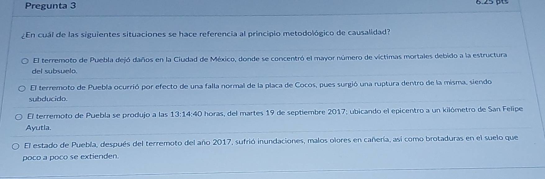 Pregunta 3
6.25 pts
¿En cuál de las siguientes situaciones se hace referencia al principio metodológico de causalidad?
El terremoto de Puebla dejó daños en la Ciudad de México, donde se concentró el mayor número de víctimas mortales debido a la estructura
del subsuelo.
El terremoto de Puebla ocurrió por efecto de una falla normal de la placa de Cocos, pues surgió una ruptura dentro de la misma, siendo
subducido.
El terremoto de Puebla se produjo a las 13:14:40 horas, del martes 19 de septiembre 2017; ubicando el epicentro a un kilómetro de San Felipe
Ayutla.
El estado de Puebla, después del terremoto del año 2017, sufrió inundaciones, malos olores en cañería, así como brotaduras en el suelo que
poco a poco se extienden.