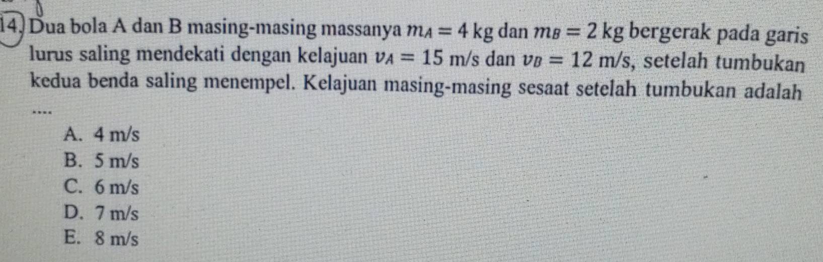 Dua bola A dan B masing-masing massanya m_A=4kg dan m_B=2kg bergerak pada garis
lurus saling mendekati dengan kelajuan v_A=15m/s dan v_B=12m/s , setelah tumbukan
kedua benda saling menempel. Kelajuan masing-masing sesaat setelah tumbukan adalah
_
A. 4 m/s
B. 5 m/s
C. 6 m/s
D. 7 m/s
E. 8 m/s