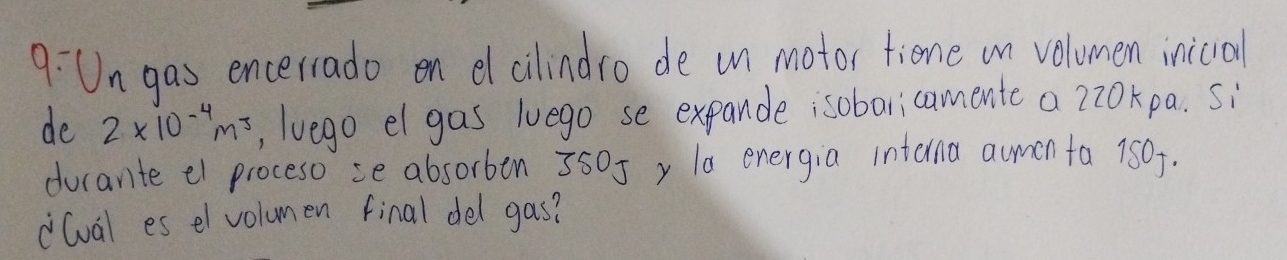 9:Un gas encerrado on elcilindro de un motor tiene in volumen inicial 
de 2* 10^(-4)m^3 , lvego el gas luego se expande isobaricamente a 2z0kpa. si 
ducante el proceso se absorben 3505 y la energia intana aumin fa 150. 
(val es el volumen final del gas?