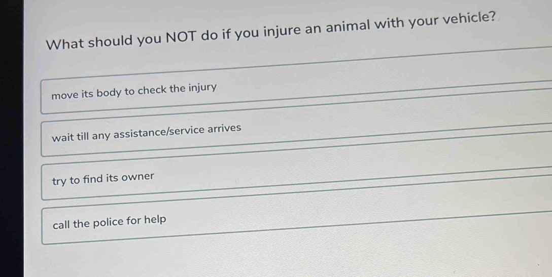 What should you NOT do if you injure an animal with your vehicle?
_
_
move its body to check the injury
wait till any assistance/service arrives
try to find its owner
call the police for help