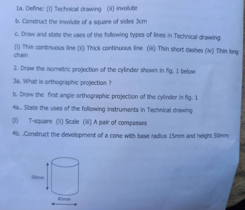 Define: (i) Technical drawing (ii) involute 
b. Construct the involute of a square of sides 3cm
c. Draw and state the uses of the following types of lines in Technical drawing 
(i) Thin continuous line (ii) Thick continuous line (iii) Thin short dashes (iv) Thin long 
chain 
2. Draw the isometric projection of the cylinder shown in fig. 1 below 
3a. What is orthographic projection ? 
b. Draw the first angle orthographic projection of the cylinder in fig. 1 
4a.. State the uses of the following instruments in Technical drawing 
(i) T-square (ii) Scale (iii) A pair of compasses 
4b. .Construct the development of a cone with base radius 15mm and height 50mm