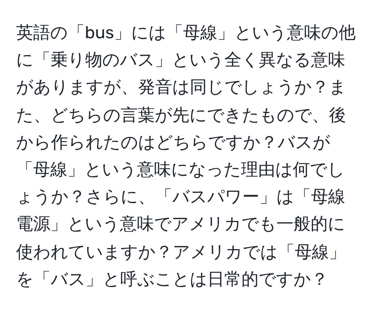 英語の「bus」には「母線」という意味の他に「乗り物のバス」という全く異なる意味がありますが、発音は同じでしょうか？また、どちらの言葉が先にできたもので、後から作られたのはどちらですか？バスが「母線」という意味になった理由は何でしょうか？さらに、「バスパワー」は「母線電源」という意味でアメリカでも一般的に使われていますか？アメリカでは「母線」を「バス」と呼ぶことは日常的ですか？