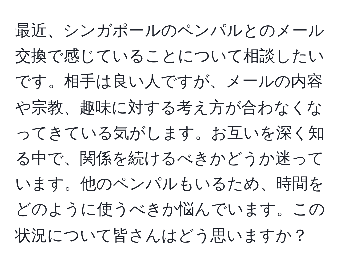 最近、シンガポールのペンパルとのメール交換で感じていることについて相談したいです。相手は良い人ですが、メールの内容や宗教、趣味に対する考え方が合わなくなってきている気がします。お互いを深く知る中で、関係を続けるべきかどうか迷っています。他のペンパルもいるため、時間をどのように使うべきか悩んでいます。この状況について皆さんはどう思いますか？