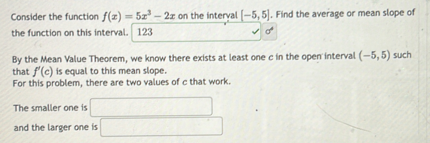 Consider the function f(x)=5x^3-2x on the interval [-5,5]. Find the average or mean slope of 
the function on this interval. 123 sigma^4
By the Mean Value Theorem, we know there exists at least one c in the open interval (-5,5) such 
that f'(c) is equal to this mean slope. 
For this problem, there are two values of c that work. 
The smaller one is □ 
and the larger one is □