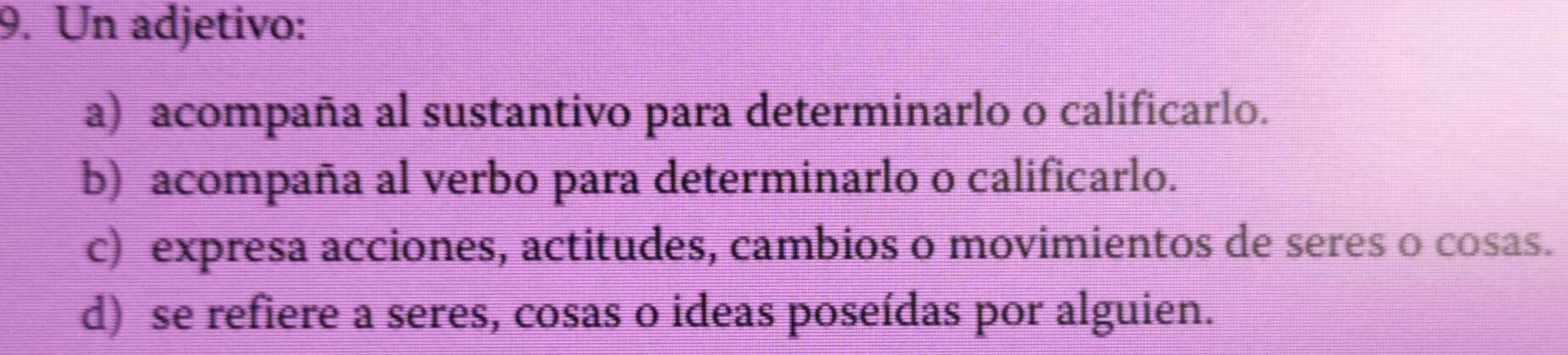 Un adjetivo:
a) acompaña al sustantivo para determinarlo o calificarlo.
b) acompaña al verbo para determinarlo o calificarlo.
c) expresa acciones, actitudes, cambios o movimientos de seres o cosas.
d) se refiere a seres, cosas o ideas poseídas por alguien.