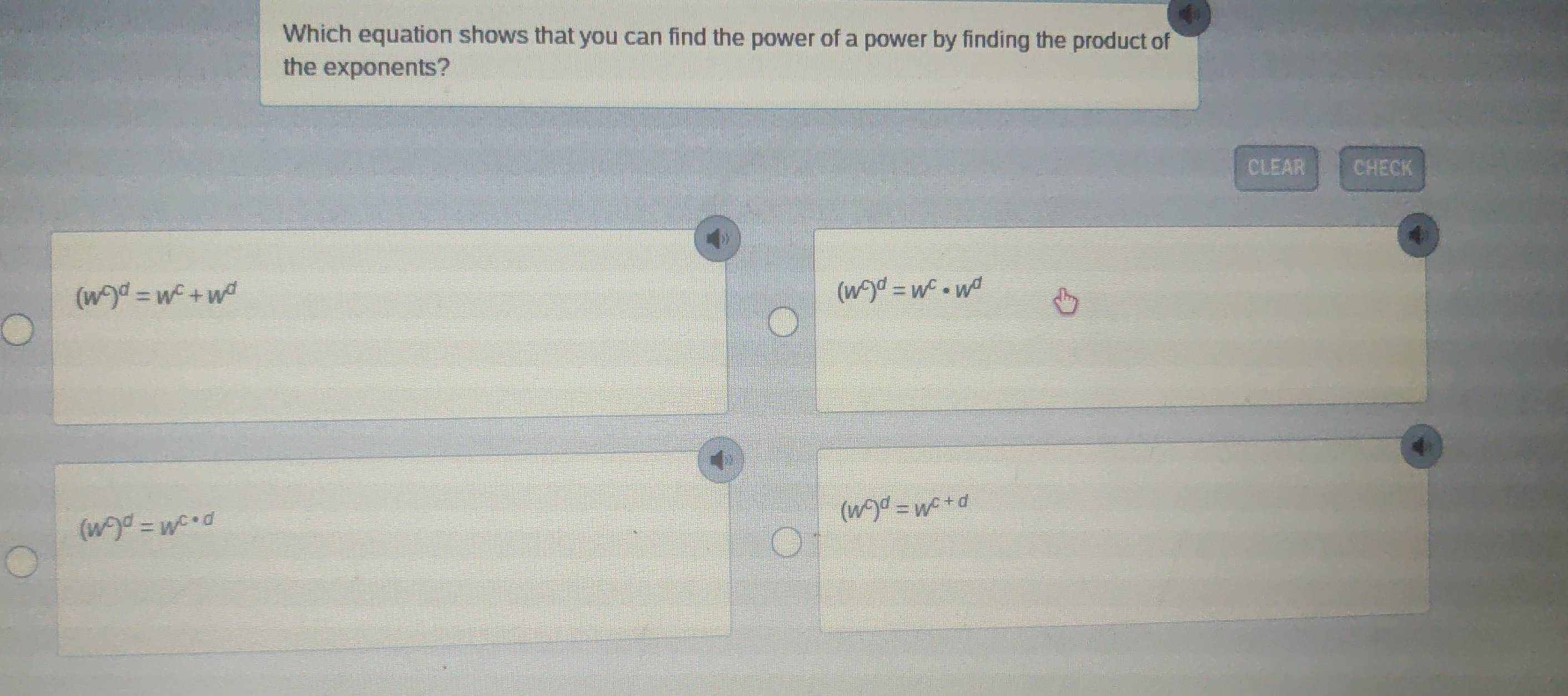 Which equation shows that you can find the power of a power by finding the product of
the exponents?
CLEAR CHECK
(w^c)^d=w^c+w^d
(w^C)^d=w^C· w^d
(w^c)^d=w^(c· d)
(w^c)^d=w^(c+d)