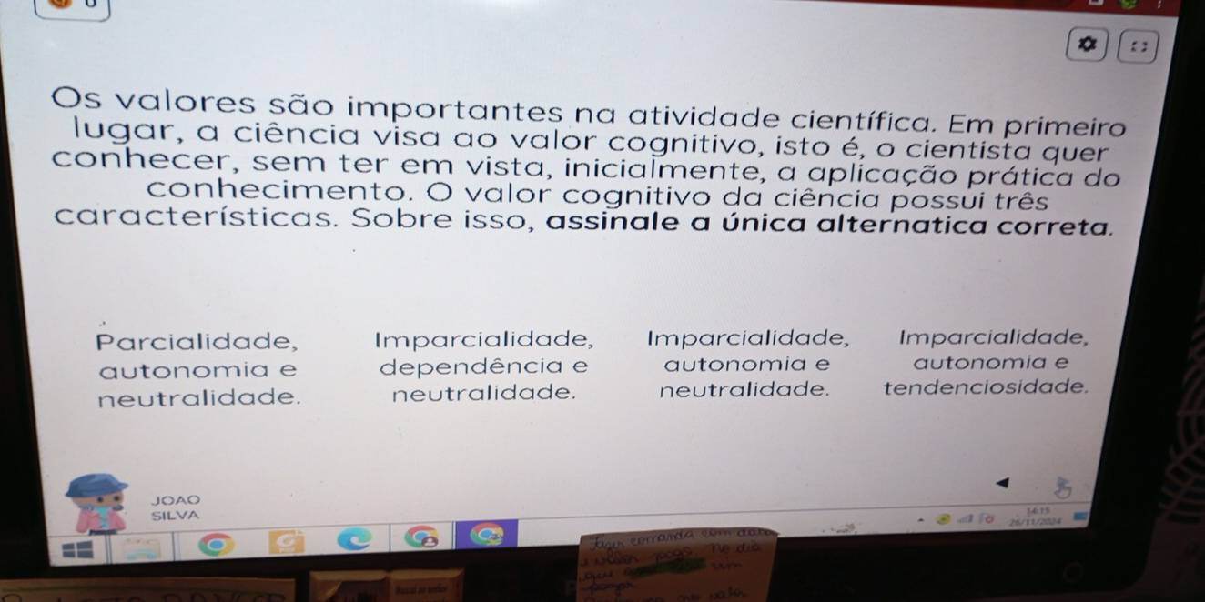 【 】
Os valores são importantes na atividade científica. Em primeiro
lugar, a ciência visa ao valor cognitivo, isto é, o cientista quer
conhecer, sem ter em vista, inicialmente, a aplicação prática do
conhecimento. O valor cognitivo da ciência possui três
características. Sobre isso, assinale a única alternatica correta.
Parcialidade, Imparcialidade, Imparcialidade, Imparcialidade,
autonomia e dependência e autonomia e autonomia e
neutralidade. neutralidade. neutralidade. tendenciosidade.
JOAO
SILVA
26/11/2024
a n a c d 
630