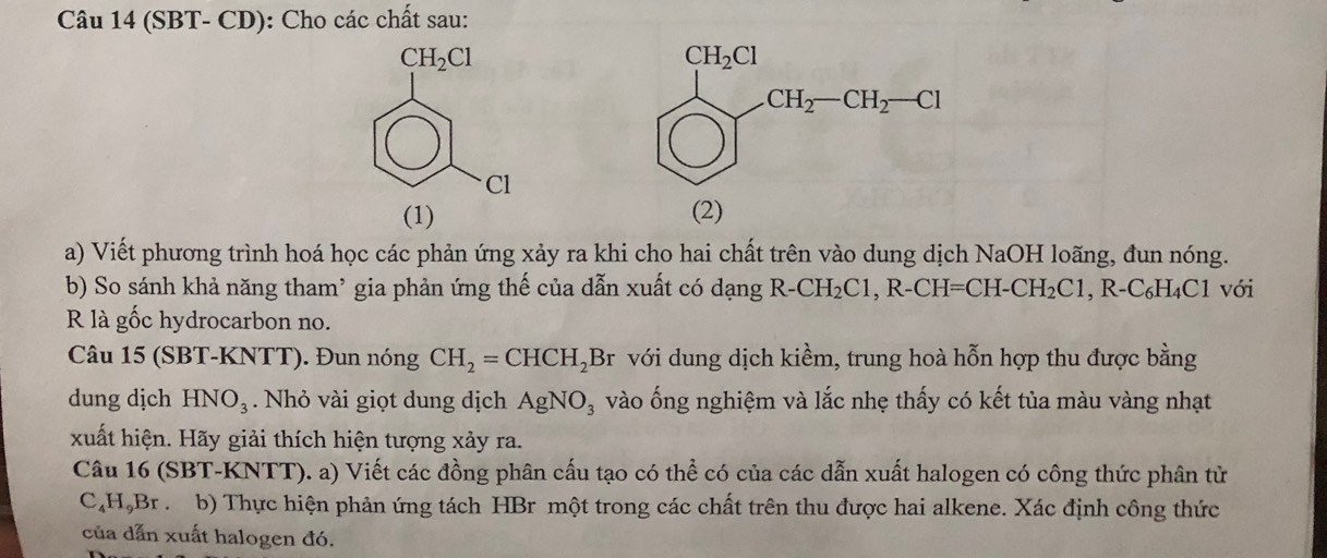 (SBT- CD): Cho các chất sau:
CH_2Cl
Cl
(1)
a) Viết phương trình hoá học các phản ứng xảy ra khi cho hai chất trên vào dung dịch NaOH loãng, đun nóng.
b) So sánh khả năng tham² gia phản ứng thế của dẫn xuất có dạng R-CH_2C1,R-CH=CH-CH_2C1 ,R-C_6H_4C1 với
R là gốc hydrocarbon no.
Câu 15 (SBT-KNTT). Đun nóng CH_2=CHCH_2Br với dung dịch kiềm, trung hoà hỗn hợp thu được bằng
dung dịch HNO_3. Nhỏ vài giọt dung dịch AgNO_3 vào ống nghiệm và lắc nhẹ thấy có kết tủa màu vàng nhạt
xuất hiện. Hãy giải thích hiện tượng xảy ra.
Câu 16 (SBT-K (NTT). a) Viết các đồng phân cấu tạo có thể có của các dẫn xuất halogen có công thức phân tử
C_4H_9Br.  b) Thực hiện phản ứng tách HBr một trong các chất trên thu được hai alkene. Xác định công thức
của dẫn xuất halogen đó.