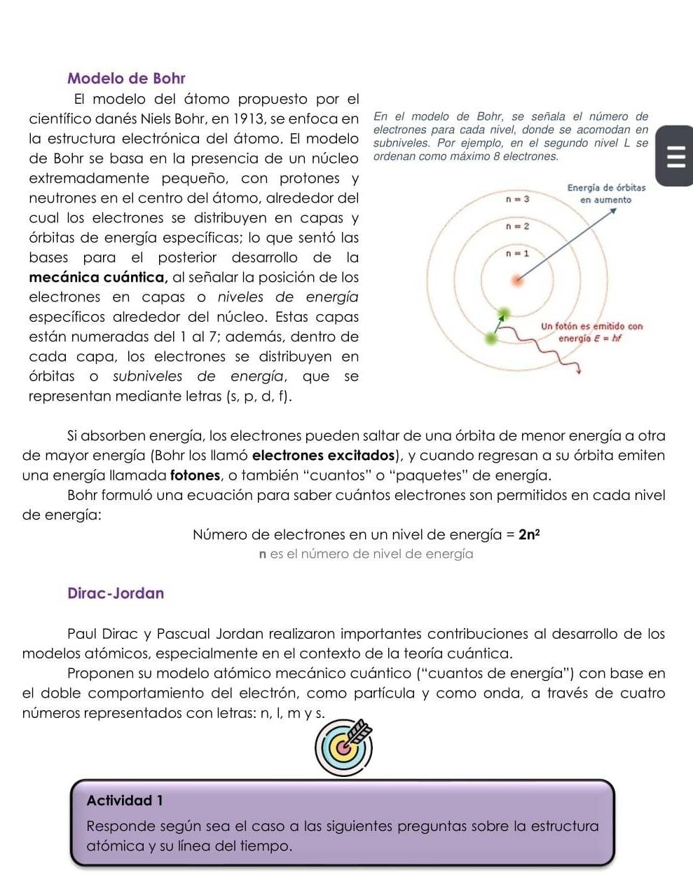 Modelo de Bohr
El modelo del átomo propuesto por el
científico danés Niels Bohr, en 1913, se enfoca en En el modelo de Bohr, se señala el número de
electrones para cada nivel, donde se acomodan en
la estructura electrónica del átomo. El modelo subniveles. Por ejemplo, en el segundo nivel L se
de Bohr se basa en la presencia de un núcleo ordenan como máximo 8 electrones.
extremadamente pequeño, con protones y
neutrones en el centro del átomo, alrededor del
cual los electrones se distribuyen en capas y
órbitas de energía específicas; lo que sentó las
bases para el posterior desarrollo de la
mecánica cuántica, al señalar la posición de los
electrones en capas o niveles de energía
específicos alrededor del núcleo. Estas capas
están numeradas del 1 al 7; además, dentro de
cada capa, los electrones se distribuyen en
órbitas o subniveles de energía, que se
representan mediante letras (s, p, d, f).
Si absorben energía, los electrones pueden saltar de una órbita de menor energía a otra
de mayor energía (Bohr los llamó electrones excitados), y cuando regresan a su órbita emiten
una energía llamada fotones, o también “cuantos” o “paquetes” de energía.
Bohr formuló una ecuación para saber cuántos electrones son permitidos en cada nivel
de energía:
Número de electrones en un nivel de energía =2n^2
n es el número de nivel de energía
Dirac-Jordan
Paul Dirac y Pascual Jordan realizaron importantes contribuciones al desarrollo de los
modelos atómicos, especialmente en el contexto de la teoría cuántica.
Proponen su modelo atómico mecánico cuántico (''cuantos de energía') con base en
el doble comportamiento del electrón, como partícula y como onda, a través de cuatro
números representados con letras: n, l, m y s.
Actividad 1
Responde según sea el caso a las siguientes preguntas sobre la estructura
atómica y su línea del tiempo.