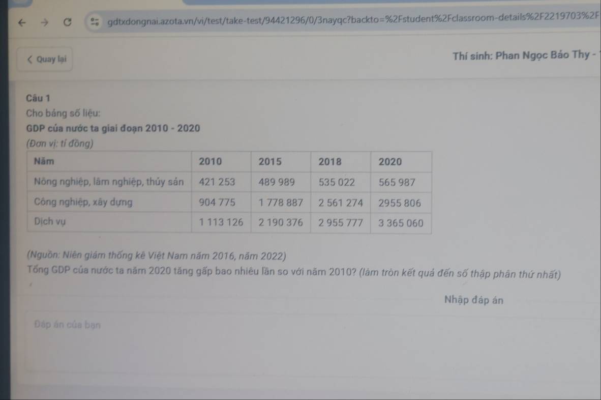 gdtxdongnai.azota.vn/vi/test/take-test/94421296/0/3nayqc?backto: =% 2 Fstudent%2Fclassroom-details%2F2219703%2F 
< Quay lại Thí sinh: Phan Ngọc Bảo Thy - 
Câu 1 
Cho bảng số liệu: 
GDP của nước ta giai đoạn 2010 - 2020 
(Nguồn: Niên giám thống kê Việt Nam năm 2016, năm 2022) 
Tổng GDP của nước ta năm 2020 tăng gấp bao nhiêu lần so với năm  2010? (làm tròn kết quả đến số thập phân thứ nhất) 
Nhập đáp án 
Đáp án của bạn