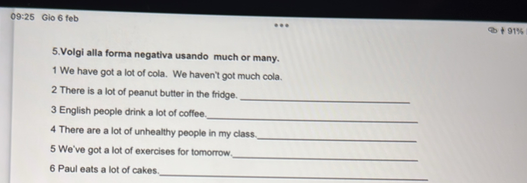 09:25 Gio 6 feb
91%
5.Volgi alla forma negativa usando much or many. 
1 We have got a lot of cola. We haven't got much cola. 
_ 
2 There is a lot of peanut butter in the fridge. 
_ 
3 English people drink a lot of coffee. 
_ 
4 There are a lot of unhealthy people in my class. 
_ 
5 We've got a lot of exercises for tomorrow. 
_ 
6 Paul eats a lot of cakes.