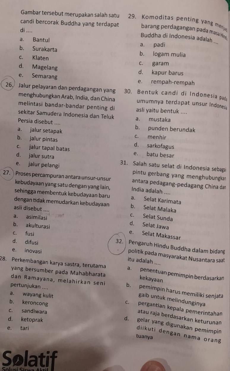 Gambar tersebut merupakan salah satu 29. Komoditas penting yang menja
candi bercorak Buddha yang terdapat  barang perdagangan pada masa Hino
di ....
Buddha di Indonesia adalah ....
a. Bantul
a. padi
b. Surakarta b. logam mulia
c. Klaten
c. garam
d. Magelang d. kapur barus
e. Semarang e. rempah-rempah
26. Jalur pelayaran dan perdagangan yang 30. Bentuk candi di Indonesia pad
menghubungkan Arab, India, dan China umumnya terdapat unsur Indonesia
melintasi bandar-bandar penting di asli yaitu bentuk ....
sekitar Samudera Indonesia dan Teluk a. mustaka
Persia disebut .... b. punden berundak
a. jalur setapak c. menhir
b. jalur pintas d. sarkofagus
c. jalur tapal batas e. batu besar
d. jalur sutra 31. Salah satu selat di Indonesia sebagai
e. jalur pelangi pintu gerbang yang menghubungkan
27. Proses percampuran antara unsur-unsur antara pedagang-pedagang China dan
kebudayaan yang satu dengan yang lain, India adalah ....
sehingga membentuk kebudayaan baru a. Selat Karimata
dengan tidak memudarkan kebudayaan b. Selat Malaka
asli disebut ..
a. asimilasi
c. Selat Sunda
b. akulturasi
d. Selat Jawa
c. fusi
e. Selat Makassar
d. difusi
32. Pengaruh Hindu Buddha dalam bidan
e. inovasi
politik pada masyarakat Nusantara saat
itu adalah ....
28. Perkembangan karya sastra, terutama a. penentuan pemimpin berdasarkan
yang bersumber pada Mahabharata
kekayaan
dan Ramayana, melahirkan seni b. pemimpin harus memiliki senjata
pertunjukan ....
a. wayang kulit
gaib untuk melindunginya
b. keroncong
c. pergantian kepala pemerintahan
c. sandiwara
atau raja berdasarkan keturunan
d. ketoprak
d. gelar yang digunakan pemimpin
e. tari
diikuti dengan nama oran
tuanya
Solatif