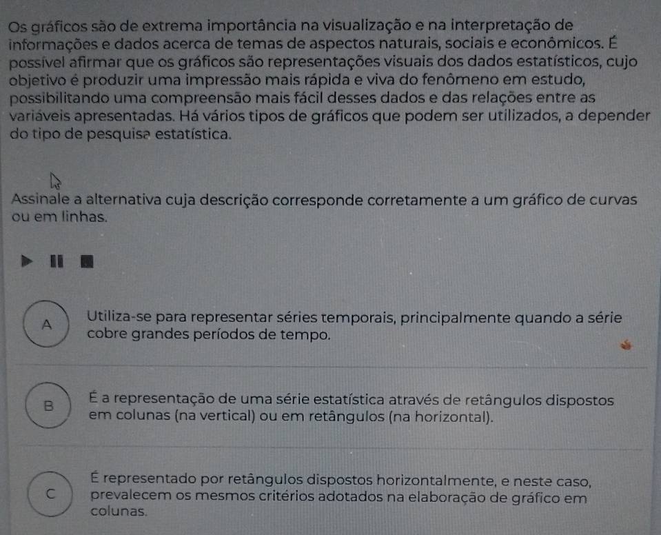 Os gráficos são de extrema importância na visualização e na interpretação de
informações e dados acerca de temas de aspectos naturais, sociais e econômicos. É
possível afirmar que os gráficos são representações visuais dos dados estatísticos, cujo
objetivo é produzir uma impressão mais rápida e viva do fenômeno em estudo,
possibilitando uma compreensão mais fácil desses dados e das relações entre as
variáveis apresentadas. Há vários tipos de gráficos que podem ser utilizados, a depender
do tipo de pesquisa estatística.
Assinale a alternativa cuja descrição corresponde corretamente a um gráfico de curvas
ou em linhas.
A Utiliza-se para representar séries temporais, principalmente quando a série
cobre grandes períodos de tempo.
É a representação de uma série estatística através de retângulos dispostos
B em colunas (na vertical) ou em retângulos (na horizontal).
É representado por retângulos dispostos horizontalmente, e neste caso,
C prevalecem os mesmos critérios adotados na elaboração de gráfico em
colunas.