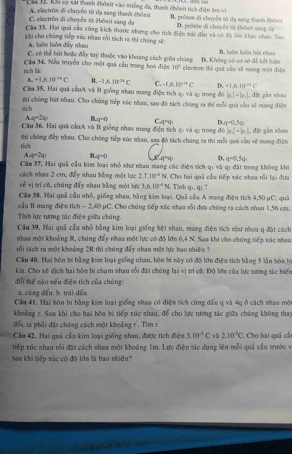 B,C đếu sải
Cau 32. Khi cọ xát thanh êbônít vào miếng dạ, thanh êbônit tích điện âm vì
A. electrôn di chuyển từ dạ sang thanh êbônit B. prôton di chuyển từ dạ sang thanh êbônit
C. electrôn di chuyển từ êbônit sang dạ D. prôtôn di chuyển từ êbônit sang dạ
Câu 33. Hai quả cầu cùng kích thước nhưng cho tích điện trái dấu và có độ lớn khác nhau. Sau
khi cho chúng tiếp xúc nhau rồi tách ra thì chúng sẽ:
A. luôn luôn đầy nhau
B. luôn luôn hút nhau
C. có thể hút hoặc đầy tuỷ thuộc vào khoảng cách giữa chúng D. Không có cơ sở để kết luận
Câu 34. Nếu truyền cho một quả cầu trung hoà điện 10^5 electron thì quả cầu sẽ mang một điện
tích là:
A. +1,6.10^(-14)C B. -1,6.10^(-24)C C. -1,6.10^(-14)C D. +1,6.10^(-24)C
Câu 35. Hai quả cầuA và B giống nhau mang điện tích q1 và q2 trong đó |q_1|=|q_2| , đặt gần nhau
thì chúng hút nhau. Cho chúng tiếp xúc nhau, sau đó tách chúng ra thì mỗi quả cầu sẽ mang điện
tích
A. q=2q_1 B. q=0
C. q=q_1 D. q=0,5q_1
Câu 36. Hai quả cầuA và B giống nhau mang điện tích q1 và q2 trong đó |q_1|=|q_2| , đặt gần nhau
thì chúng đầy nhau. Cho chúng tiếp xúc nhau, sau đó tách chúng ra thì mỗi quả cầu sẽ mang điện
tích
A. q=2q_1 B. q=0 0.q=q_1 q=0,5q_1
D.
Câu 37. Hai quả cầu kim loại nhỏ như nhau mang các điện tích q1 và q2 đặt trong không khí
cách nhau 2 cm, đẩy nhau bằng một lực 2,7.10^(-4)N. Cho hai quả cầu tiếp xúc nhau rồi lại đưa
về vị trí cũ, chúng đẩy nhau bằng một lực 3,6.10^(-4)N.  Tính q1, q2 ?
Câu 38. Hai quả cầu nhỏ, giống nhau, bằng kim loại. Quả cầu A mang điện tích 4,50 μC; quả
cầu B mang điện tích - 2,40 μC. Cho chúng tiếp xúc nhau rồi đưa chúng ra cách nhau 1,56 cm.
Tính lực tương tác điện giữa chúng.
Câu 39. Hai quả cầu nhỏ bằng kim loại giống hệt nhau, mang điện tích như nhau q đặt cách
nhau một khoảng R, chúng đẩy nhau một lực có độ lớn 6,4 N. Sau khi cho chúng tiếp xúc nhau
trồi tách ra một khoảng 2R thì chúng đẩy nhau một lực bao nhiêu ?
Câu 40. Hai hòn bi bằng kim loại giống nhau, hòn bi này có độ lớn điện tích bằng 5 lần hòn bi
kia. Cho xê dịch hai hòn bi chạm nhau rồi đặt chúng lại vị trí cũ. Độ lớn của lực tương tác biến
đổi thế nào nếu điện tích của chúng:
a. cùng dấu. b. trái dấu.
Câu 41. Hai hòn bi bằng kim loại giống nhau có điện tích cùng dấu q và 4q ở cách nhau mộ
khoảng r. Sau khi cho hai hòn bi tiếp xúc nhau, để cho lực tương tác giữa chúng không thay
đổi, ta phải đặt chúng cách một khoảng r'. Tìm r
Câu 42. Hai quả cầu kim loại giống nhau, được tích điện 3.10^(-5)C và 2.10^(-5)C. Cho hai quả cầu
tiếp xúc nhau rồi đặt cách nhau một khoảng 1m. Lực điện tác dụng lên mỗi quả cầu trước và
sau khi tiếp xúc có độ lớn là bao nhiêu?