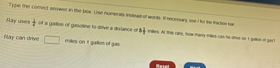 Type the correct answer in the box. Use numerals instead of words. If necessary, use / for the fraction bar. 
Ray uses  1/4  of a gallon of gasoline to drive a distance of 5 1/2  n miles. At this rate, how many miles can he drive on 1 gallon of gas? 
Ray can drive miles on 1 galion of gas 
Reset