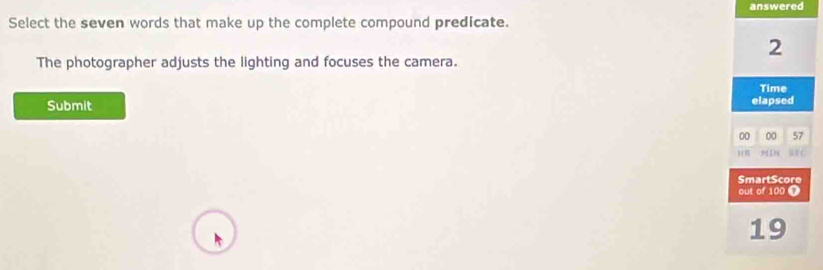 answered 
Select the seven words that make up the complete compound predicate. 
2 
The photographer adjusts the lighting and focuses the camera. 
Time 
Submit elapsed 
00 00 57
H 9419 C 
SmartScore 
out of 100 Ω
19