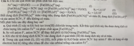 Cáu 4, Cho các qua trình lạo phúc chải hát điện sac
Fa^(3+)(aq)+6H_2O(l)to [Fa(OH_2)_6]^3+(aq) (1)
[Fe(OH_3)_4]^3+(aq)+SCN^-(aq)Longleftrightarrow [Fe(OH_2)_4(SCN)]^2+(aq)+H_2O(l) KC=1.4.10^2
[Te(OH_2)_6]^2+(aq)+F(l)Longleftrightarrow [Fe(OH_2)_2]^2+(aq)+H_2O(J) Kc=2,=29^(39^circ) am (II)
Biết đung địch | [Fe(OH_2)_2]^3+ mào vāng nóu, fung dịch Fe(OH_2)_2(SCN))^2+ có iile dó, dang dịch [Fe(OHo|sf'
và các anion SCN, F. đều không có màu.
Mỗi phát hiệu sau đây đúng hay sai?
a. Quá trình (I) xây ra khi hoà tan iron(III) chloride trong nước. Kết trác quả trình sày tàu được dung địch có
chứa lượng kên cation Fa^(1+) và phức chái aqua [Fe(OH)_2)_6]^3+.
l. So với anion F, anion SCN dễ thay thể phối tǔ H_2O tiong [] c(OH)_41° hon.
c. Khi cho từ từ dụng dịch KSCN vào dang dịch ở quá trình (III) thì dang dịch sáy sử có múa.
đ, Trong các quả trìnth (TL(II) v (III) a ổi phên từ H:O hoặc anion SCN ay anion F đầu sử dụng sử cập
electron hoá trị riệng nhu nhau đề cho vào orbital trồng của casion Fe^(3+).