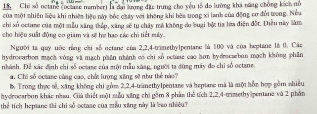 Chi số octanc (octane number) là đại lượng đặc trưng cho yếu tố đo lường khả năng chống kích nổ 
của một nhiên liệu khi nhiên liệu này bốc cháy với không khí bên trong xi lanh của động cơ đốt trong. Nếu 
chi số octane của một mẫu xăng thấp, xăng sẽ tự cháy mà không do bugi bật tia lửa điện đốt. Điều này làm 
cho hiệu suất động cơ giảm và sẽ hư hao các chi tiết máy. 
Người ta quy ước rằng chi số octane của 2, 2, 4 -trimethylpentane là 100 và của heptane là 0. Các 
hydrocarbon mạch vòng và mạch phân nhánh có chi số octane cao hơn hydrocarbon mạch không phân 
nhánh. Để xác định chi số octane của một mẫu xăng, người ta dùng máy đo chỉ số octane. 
a. Chỉ số octane càng cao, chất lượng xăng sẽ như thế nào? 
b. Trong thực tế, xăng không chi gồm 2, 2, 4 -trimethylpentane và heptane mà là một hỗn hợp gồm nhiều 
hydrocarbon khác nhau. Giả thiết một mẫu xăng chi gồm 8 phần thể tích 2, 2, 4 -trimethylpentane và 2 phần 
thể tích heptane thì chỉ số octane của mẫu xăng này là bao nhiêu?