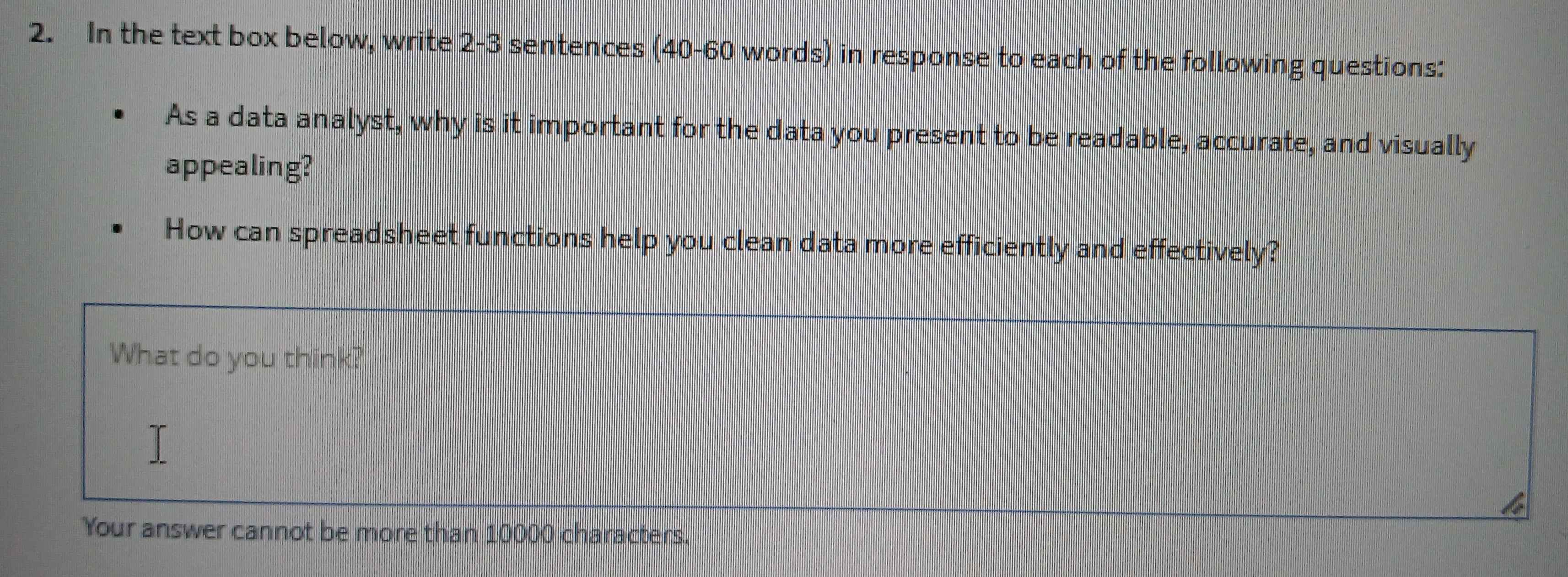 In the text box below, write 2 -3 sentences (40-60 words) in response to each of the following questions: 
As a data analyst, why is it important for the data you present to be readable, accurate, and visually 
appealing? 
How can spreadsheet functions help you clean data more efficiently and effectively? 
What do you think? 
Your answer cannot be more than 10000 characters.