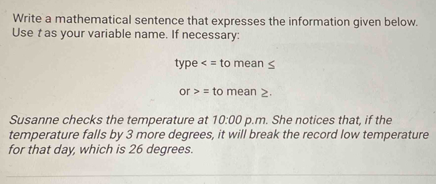 Write a mathematical sentence that expresses the information given below. 
Use t as your variable name. If necessary: 
type to mean
or>= to mean 2. 
Susanne checks the temperature at 10:00 p.m. She notices that, if the 
temperature falls by 3 more degrees, it will break the record low temperature 
for that day, which is 26 degrees.