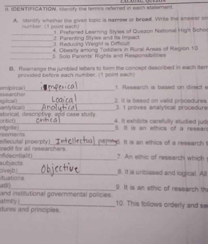 IDENTIFICATION. Identify the term/s referred in each statement. 
A. Identify whether the given topic is narrow or broad. Write the answer on 
number. (1 point each) 
_1. Preferred Learning Styles of Quezon National High Scho 
_2. Parenting Styles and Its Impact 
_3. Reducing Weight is Difficult 
_4. Obesity among Toddlers in Rural Areas of Region 10
_5. Solo Parents' Rights and Responsibilities 
B. Rearrange the jumbled letters to form the concept described in each item 
provided before each number. (1 point each) 
emlpircai)_ 1. Research is based on direct e 
esearcher . 
gilcal)_ 2. It is based on valid procedures 
anlytical)_ 3. t proves analytical procedure 
storical, descriptive, and case study. 
criticl)_ 4. It exhibits carefully studied jud 
ntgrite)_ 5. It is an ethics of a resear 
reements. 
eillecutal proerpty)_ 6. It is an ethics of a research t 
credit for all researchers. 
nfidecntialit )_ 7. An ethic of research which 
subjects 
civejb)_ 8. It is unbiased and logical. All 
ituations 
atli)_ 9. It is an ethic of research th 
and institutional govermental policies. 
atmtly)_ 10. This follows orderly and se 
dures and principles.