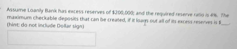 Assume Loanly Bank has excess reserves of $200,000; and the required reserve ratio is 4%. The 
maximum checkable deposits that can be created, if it loars out all of its excess reserves is $ _ 
(hint: do not include Dollar sign)