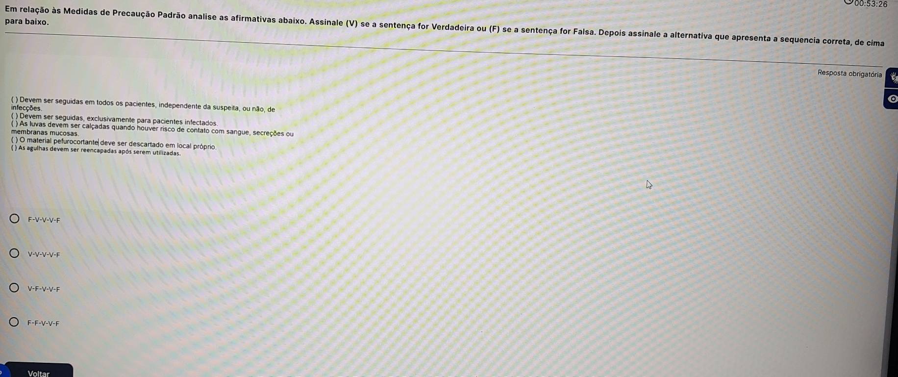 00:53:26
para baixo.
Em relação às Medidas de Precaução Padrão analise as afirmativas abaixo. Assinale (V) se a sentença for Verdadeira ou (F) se a sentença for Falsa. Depois assinale a alternativa que apresenta a sequencia correta, de cima
Resposta obrigatória
( ) Devem ser seguidas em todos os pacientes, independente da suspeita, ou não, de
infecções
( ) Devem ser seguidas, exclusivamente para pacientes infectados.
) As luvas devem ser calçadas quando houver risco de contato com sangue, secreções ou
membranas mucosas.
( ) O material pefurocortante deve ser descartado em local próprio
( ) As agulhas devem ser reencapadas após serem utilizadas.
F-V-V-V-F
V-V-V-V-F
V-F-V-V-F
F-F-V-V-F
Voltar